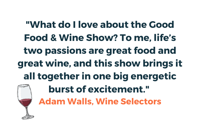 Quote from Adam Walls of Wine Selectors ""What do I love about the Good Food & Wine Show? To me, life’s two passions are great food and great wine, and this show brings it all together in one big energetic burst of excitement." Adam Walls, Wine Selectors"