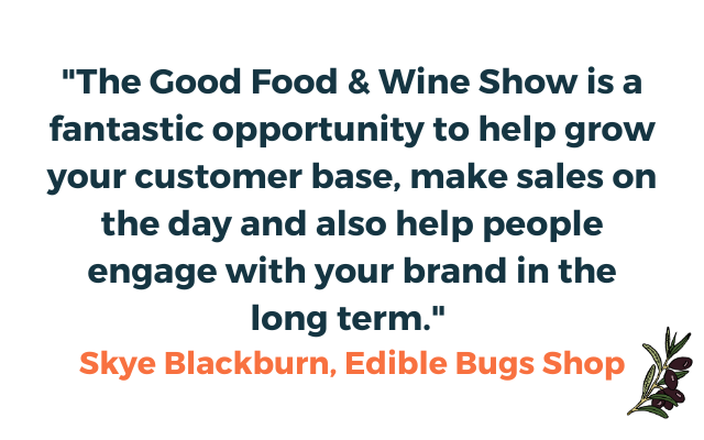 A quote from Skye Blackburn the owner of the Edible Bugs Shop."The Good Food & Wine Show is a fantastic opportunity to help grow your customer base, make sales on the day and also help people engage with your brand in the long term." Skye Blackburn, Edible Bugs Shop